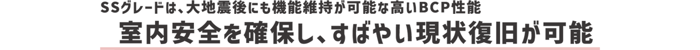 SSグレードは、大地震後にも機能維持が可能な高いBCP性能 室内安全を確保し、すばやい現状復旧が可能
